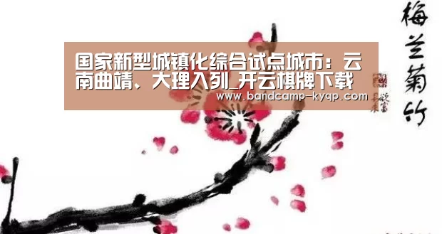 国家新型城镇化综合试点城市:云南曲靖、大理入列_开云棋牌下载(图3) 开云棋牌官网